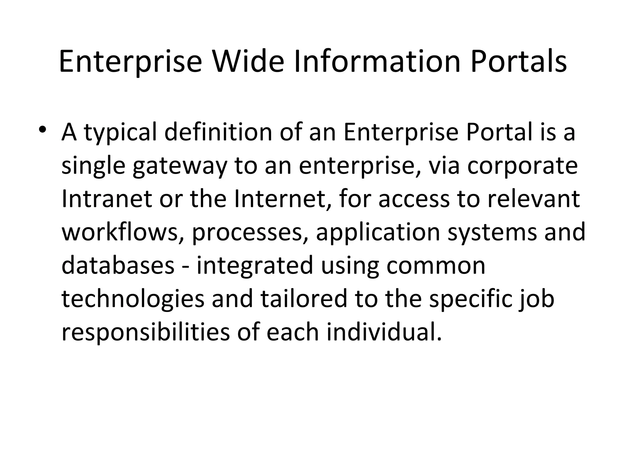 Enterprise Wide Information Portals
• A typical definition of an Enterprise Portal is a
  single gateway to an enterprise, via corporate
  Intranet or the Internet, for access to relevant
  workflows, processes, application systems and
  databases - integrated using common
  technologies and tailored to the specific job
  responsibilities of each individual.
 