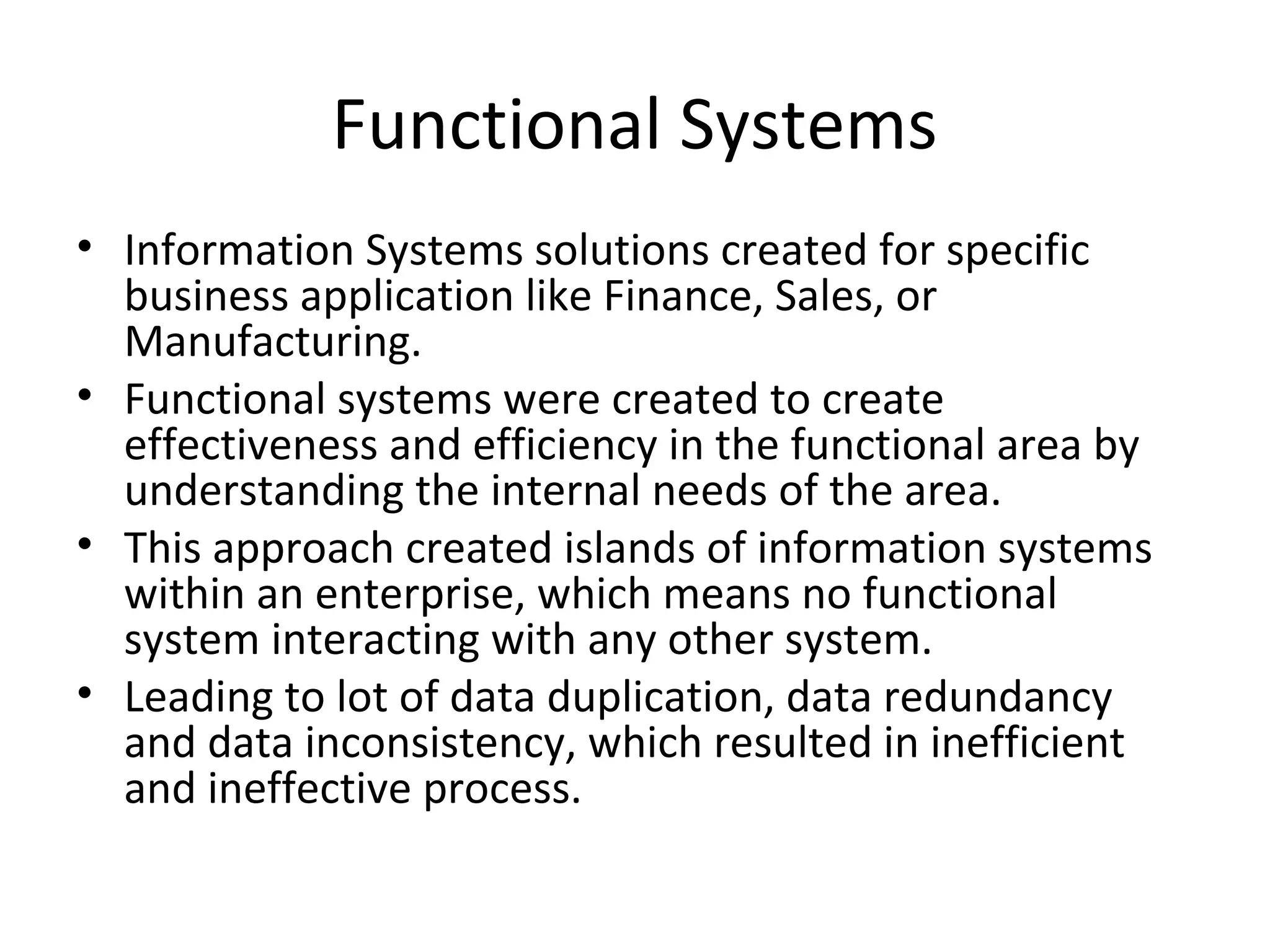 Functional Systems
• Information Systems solutions created for specific
  business application like Finance, Sales, or
  Manufacturing.
• Functional systems were created to create
  effectiveness and efficiency in the functional area by
  understanding the internal needs of the area.
• This approach created islands of information systems
  within an enterprise, which means no functional
  system interacting with any other system.
• Leading to lot of data duplication, data redundancy
  and data inconsistency, which resulted in inefficient
  and ineffective process.
 