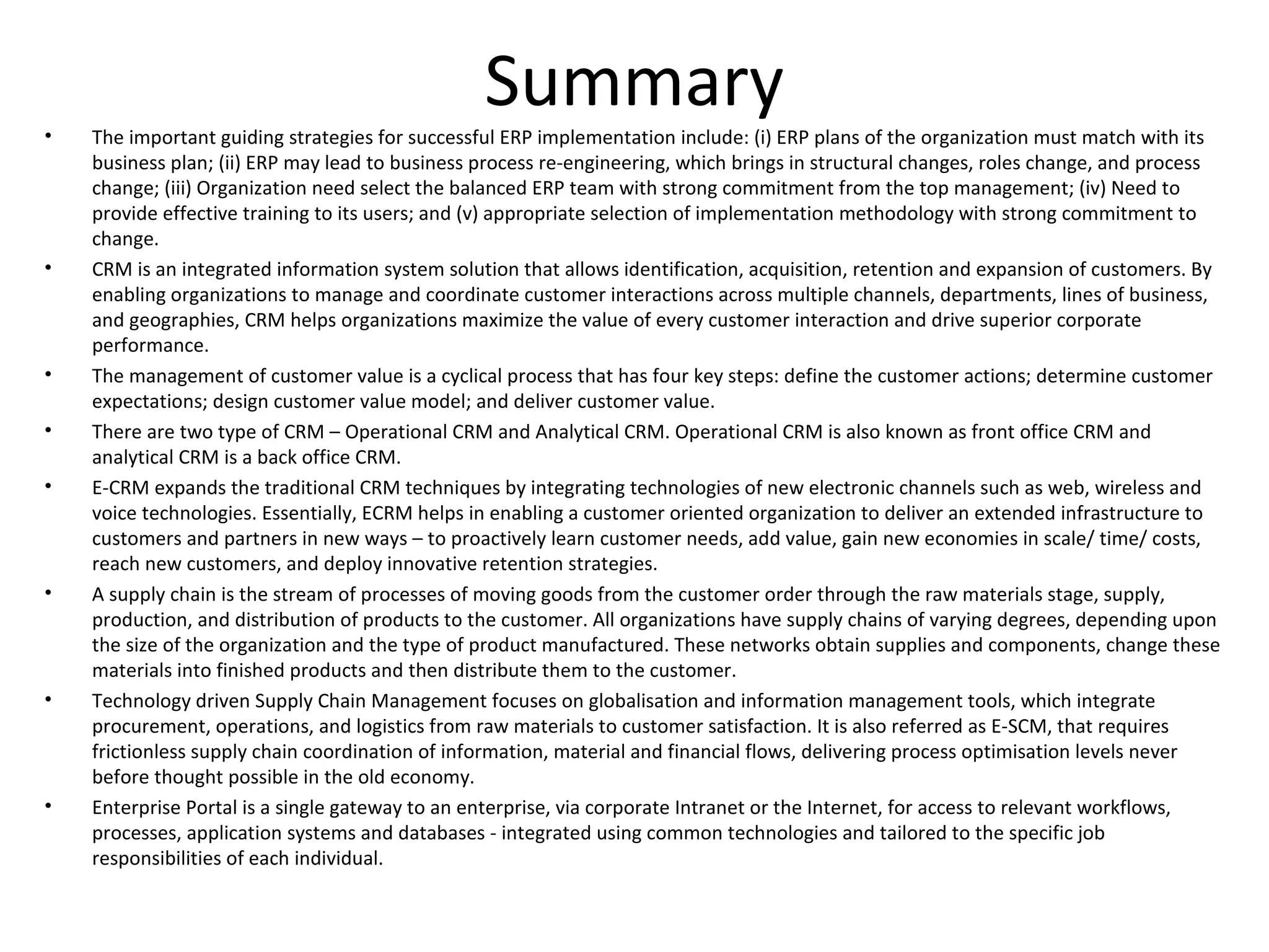 •
                                                 Summary
    The important guiding strategies for successful ERP implementation include: (i) ERP plans of the organization must match with its
    business plan; (ii) ERP may lead to business process re-engineering, which brings in structural changes, roles change, and process
    change; (iii) Organization need select the balanced ERP team with strong commitment from the top management; (iv) Need to
    provide effective training to its users; and (v) appropriate selection of implementation methodology with strong commitment to
    change.
•   CRM is an integrated information system solution that allows identification, acquisition, retention and expansion of customers. By
    enabling organizations to manage and coordinate customer interactions across multiple channels, departments, lines of business,
    and geographies, CRM helps organizations maximize the value of every customer interaction and drive superior corporate
    performance.
•   The management of customer value is a cyclical process that has four key steps: define the customer actions; determine customer
    expectations; design customer value model; and deliver customer value.
•   There are two type of CRM – Operational CRM and Analytical CRM. Operational CRM is also known as front office CRM and
    analytical CRM is a back office CRM.
•   E-CRM expands the traditional CRM techniques by integrating technologies of new electronic channels such as web, wireless and
    voice technologies. Essentially, ECRM helps in enabling a customer oriented organization to deliver an extended infrastructure to
    customers and partners in new ways – to proactively learn customer needs, add value, gain new economies in scale/ time/ costs,
    reach new customers, and deploy innovative retention strategies.
•   A supply chain is the stream of processes of moving goods from the customer order through the raw materials stage, supply,
    production, and distribution of products to the customer. All organizations have supply chains of varying degrees, depending upon
    the size of the organization and the type of product manufactured. These networks obtain supplies and components, change these
    materials into finished products and then distribute them to the customer.
•   Technology driven Supply Chain Management focuses on globalisation and information management tools, which integrate
    procurement, operations, and logistics from raw materials to customer satisfaction. It is also referred as E-SCM, that requires
    frictionless supply chain coordination of information, material and financial flows, delivering process optimisation levels never
    before thought possible in the old economy.
•   Enterprise Portal is a single gateway to an enterprise, via corporate Intranet or the Internet, for access to relevant workflows,
    processes, application systems and databases - integrated using common technologies and tailored to the specific job
    responsibilities of each individual.
 