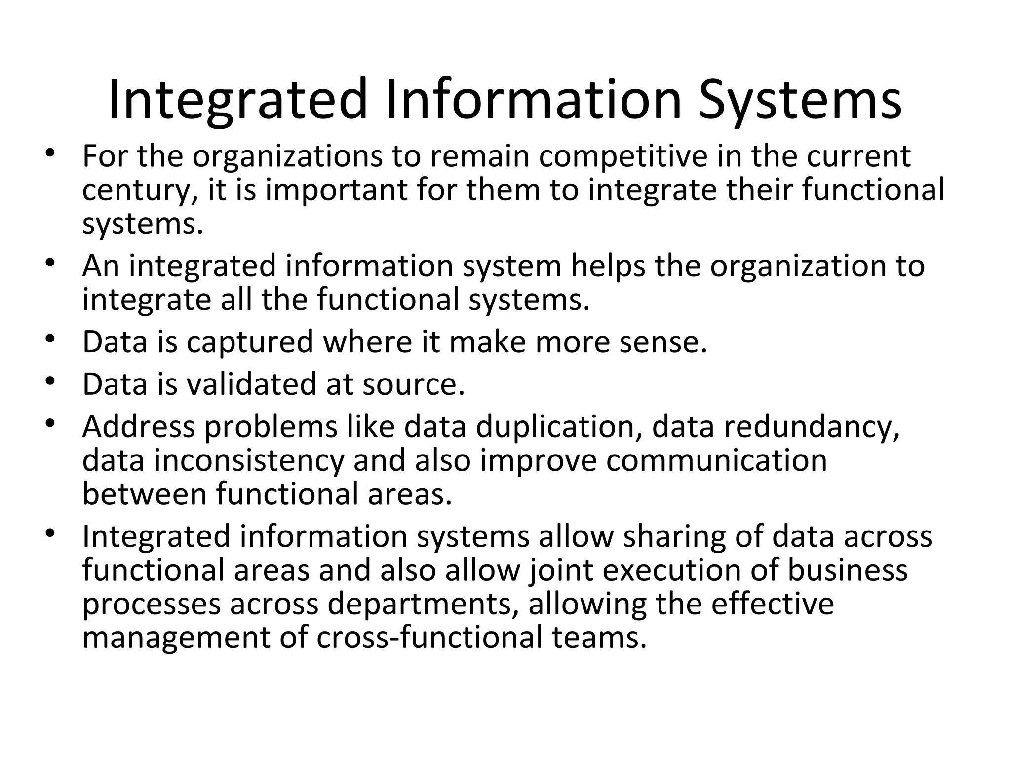 Integrated Information Systems
• For the organizations to remain competitive in the current
  century, it is important for them to integrate their functional
  systems.
• An integrated information system helps the organization to
  integrate all the functional systems.
• Data is captured where it make more sense.
• Data is validated at source.
• Address problems like data duplication, data redundancy,
  data inconsistency and also improve communication
  between functional areas.
• Integrated information systems allow sharing of data across
  functional areas and also allow joint execution of business
  processes across departments, allowing the effective
  management of cross-functional teams.
 
