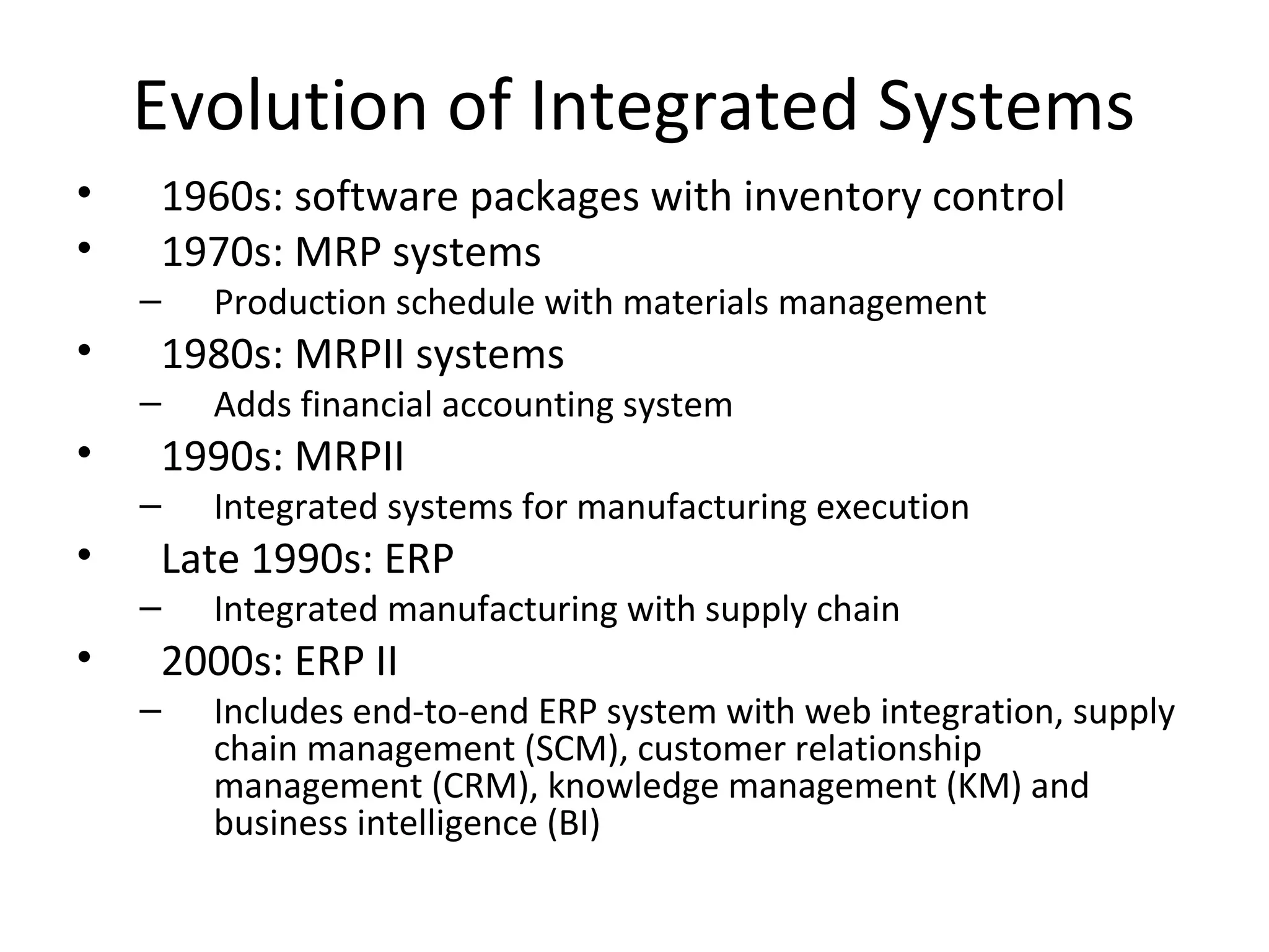 Evolution of Integrated Systems
•   1960s: software packages with inventory control
•   1970s: MRP systems
    –   Production schedule with materials management
•   1980s: MRPII systems
    –   Adds financial accounting system
•   1990s: MRPII
    –   Integrated systems for manufacturing execution
•   Late 1990s: ERP
    –   Integrated manufacturing with supply chain
•   2000s: ERP II
    –   Includes end-to-end ERP system with web integration, supply
        chain management (SCM), customer relationship
        management (CRM), knowledge management (KM) and
        business intelligence (BI)
 