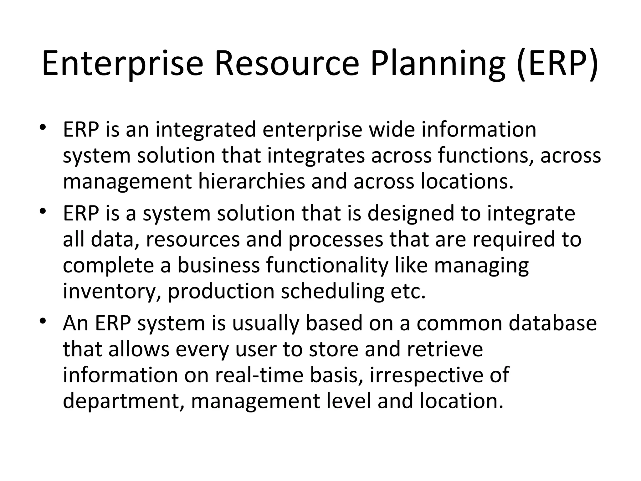 Enterprise Resource Planning (ERP)
• ERP is an integrated enterprise wide information
  system solution that integrates across functions, across
  management hierarchies and across locations.
• ERP is a system solution that is designed to integrate
  all data, resources and processes that are required to
  complete a business functionality like managing
  inventory, production scheduling etc.
• An ERP system is usually based on a common database
  that allows every user to store and retrieve
  information on real-time basis, irrespective of
  department, management level and location.
 