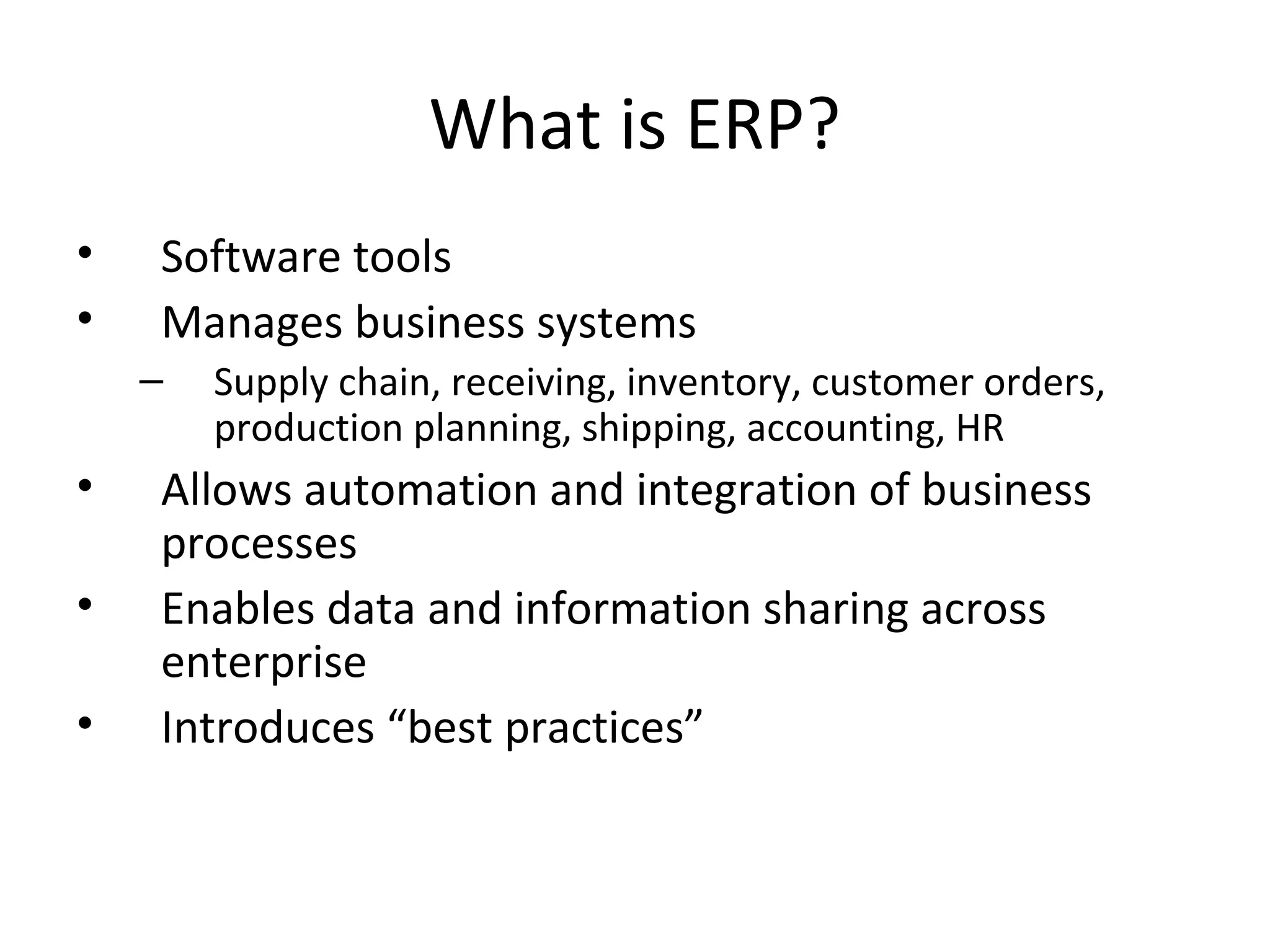 What is ERP?
•   Software tools
•   Manages business systems
    –   Supply chain, receiving, inventory, customer orders,
        production planning, shipping, accounting, HR
•   Allows automation and integration of business
    processes
•   Enables data and information sharing across
    enterprise
•   Introduces “best practices”
 