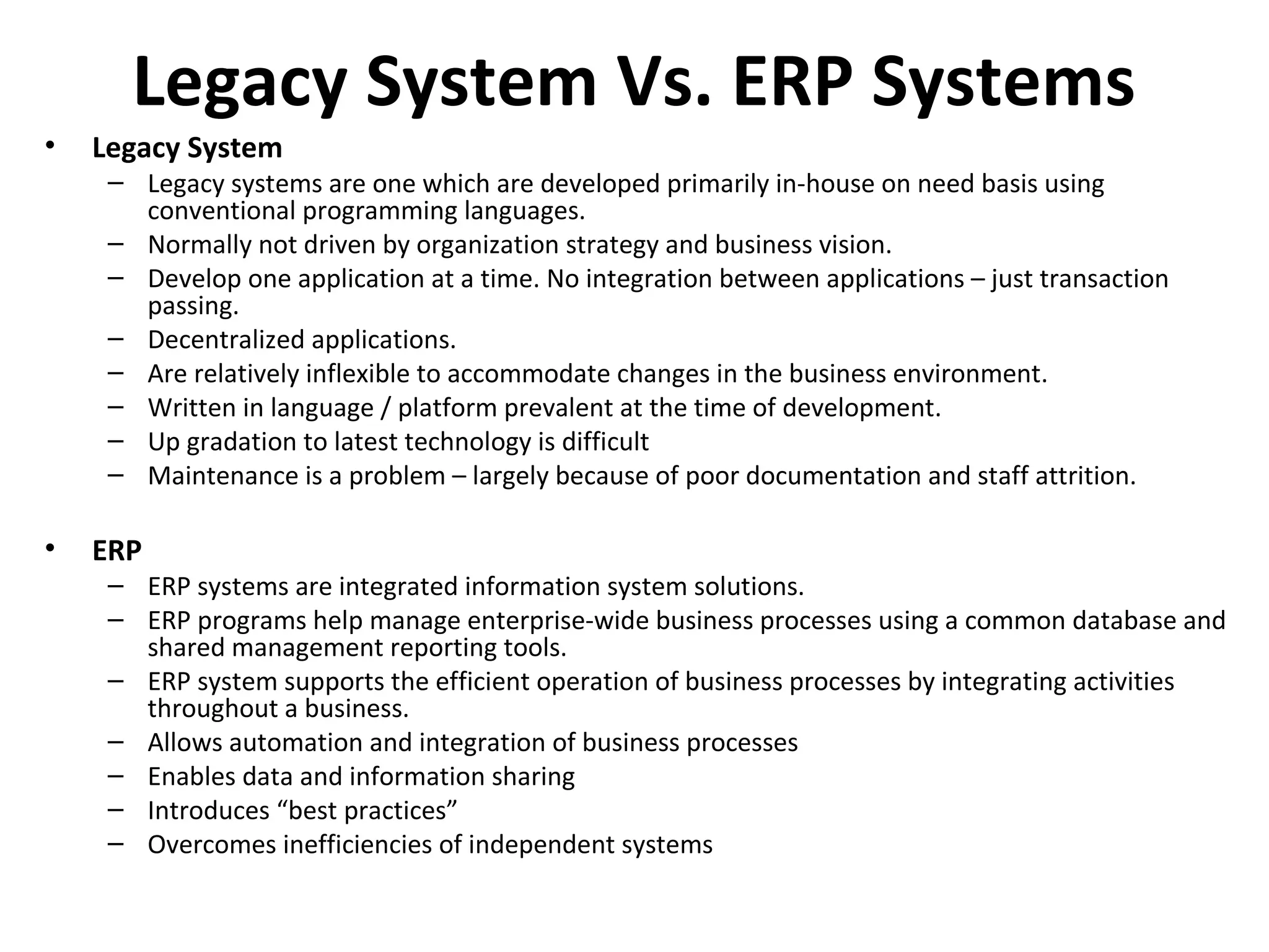 Legacy System Vs. ERP Systems
•   Legacy System
     – Legacy systems are one which are developed primarily in-house on need basis using
       conventional programming languages.
     – Normally not driven by organization strategy and business vision.
     – Develop one application at a time. No integration between applications – just transaction
       passing.
     – Decentralized applications.
     – Are relatively inflexible to accommodate changes in the business environment.
     – Written in language / platform prevalent at the time of development.
     – Up gradation to latest technology is difficult
     – Maintenance is a problem – largely because of poor documentation and staff attrition.

•   ERP
     – ERP systems are integrated information system solutions.
     – ERP programs help manage enterprise-wide business processes using a common database and
       shared management reporting tools.
     – ERP system supports the efficient operation of business processes by integrating activities
       throughout a business.
     – Allows automation and integration of business processes
     – Enables data and information sharing
     – Introduces “best practices”
     – Overcomes inefficiencies of independent systems
 