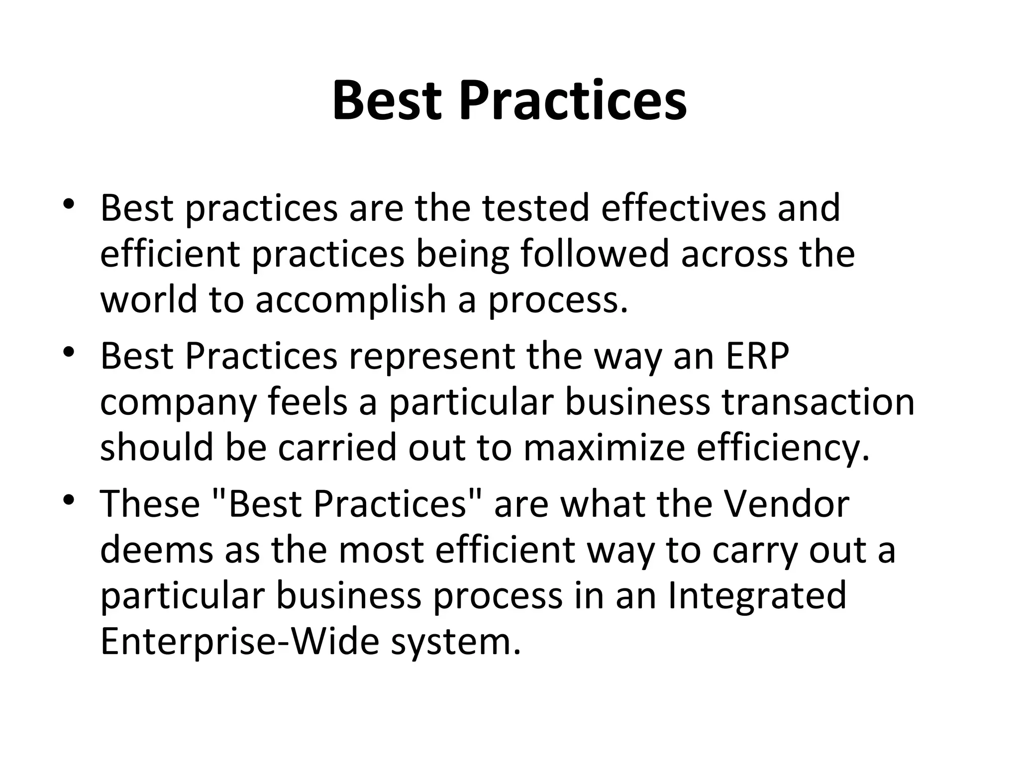 Best Practices
• Best practices are the tested effectives and
  efficient practices being followed across the
  world to accomplish a process.
• Best Practices represent the way an ERP
  company feels a particular business transaction
  should be carried out to maximize efficiency.
• These "Best Practices" are what the Vendor
  deems as the most efficient way to carry out a
  particular business process in an Integrated
  Enterprise-Wide system.
 