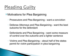  Motivations   for Plea Bargaining
 ◦ Prosecutors and Plea Bargaining - want a conviction

 ◦ Defense Attorneys and Plea Bargaining - want the best
   outcome for the defendant

 ◦ Defendants and Plea Bargaining - want some measure
   of control over the outcome and a lighter sentence

 ◦ Victims and Plea Bargaining – about half of the states
   permit for victim participation in plea bargaining
 
