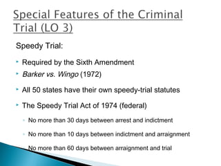 Speedy Trial:
   Required by the Sixth Amendment
   Barker vs. Wingo (1972)
   All 50 states have their own speedy-trial statutes
   The Speedy Trial Act of 1974 (federal)
    ◦ No more than 30 days between arrest and indictment

    ◦ No more than 10 days between indictment and arraignment

    ◦ No more than 60 days between arraignment and trial
 