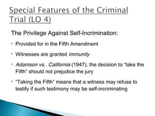 The Privilege Against Self-Incrimination:
   Provided for in the Fifth Amendment
   Witnesses are granted immunity
   Adamson vs.. California (1947), the decision to “take the
    Fifth” should not prejudice the jury
   “Taking the Fifth” means that a witness may refuse to
    testify if such testimony may be self-incriminating
 