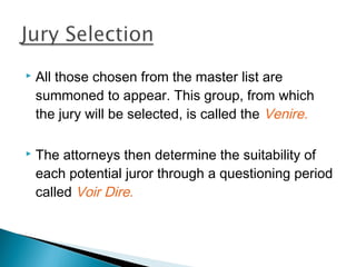    All those chosen from the master list are
    summoned to appear. This group, from which
    the jury will be selected, is called the Venire.

   The attorneys then determine the suitability of
    each potential juror through a questioning period
    called Voir Dire.
 