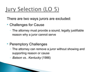 There are two ways jurors are excluded:
   Challenges for Cause
    ◦ The attorney must provide a sound, legally justifiable
      reason why a juror cannot serve

   Peremptory Challenges
    ◦ The attorney can remove a juror without showing and
      supporting reason or cause
    ◦ Batson vs.. Kentucky (1986)
 