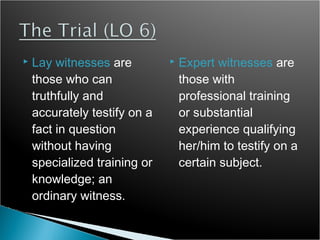    Lay witnesses are            Expert witnesses are
    those who can                 those with
    truthfully and                professional training
    accurately testify on a       or substantial
    fact in question              experience qualifying
    without having                her/him to testify on a
    specialized training or       certain subject.
    knowledge; an
    ordinary witness.
 
