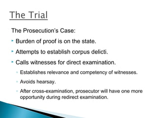 The Prosecution’s Case:
   Burden of proof is on the state.
   Attempts to establish corpus delicti.
   Calls witnesses for direct examination.
    ◦ Establishes relevance and competency of witnesses.
    ◦ Avoids hearsay.
    ◦ After cross-examination, prosecutor will have one more
      opportunity during redirect examination.
 