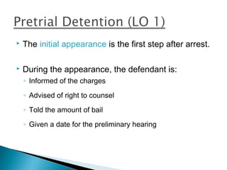    The initial appearance is the first step after arrest.

   During the appearance, the defendant is:
    ◦ Informed of the charges

    ◦ Advised of right to counsel

    ◦ Told the amount of bail

    ◦ Given a date for the preliminary hearing
 