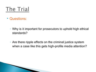    Questions:

    ◦ Why is it important for prosecutors to uphold high ethical
      standards?

    ◦ Are there ripple effects on the criminal justice system
      when a case like this gets high-profile media attention?
 