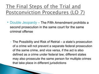    Double Jeopardy – The Fifth Amendment prohibits a
    second prosecution in the same court for the same
    criminal offense


    ◦ The Possibility and Risk of Retrial – a state’s prosecution
      of a crime will not prevent a separate federal prosecution
      of the same crime, and vice versa, if the act is also
      defined as a crime under federal law; different states
      may also prosecute the same person for multiple crimes
      that take place in different jurisdictions
 