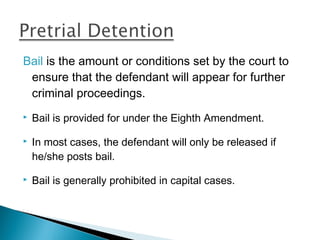 Bail is the amount or conditions set by the court to
 ensure that the defendant will appear for further
 criminal proceedings.
   Bail is provided for under the Eighth Amendment.

   In most cases, the defendant will only be released if
    he/she posts bail.

   Bail is generally prohibited in capital cases.
 
