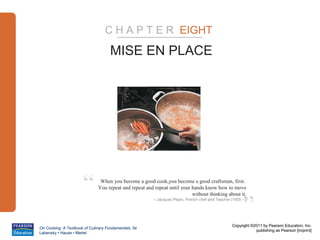 C H A P T E R EIGHT

                                     MISE EN PLACE




                      “        When you become a good cook,you become a good craftsman, first.
                              You repeat and repeat and repeat until your hands know how to move



                                                                                                        ”
                                                                          without thinking about it.
                                                        – Jacques Pepin, French chef and Teacher (1935 – )




                                                                                                  Copyright ©2011 by Pearson Education, Inc.
On Cooking: A Textbook of Culinary Fundamentals, 5e
                                                                                                              publishing as Pearson [imprint]
Labensky • Hause • Martel
 