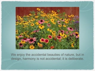 We enjoy the accidental beauties of nature, but in
design, harmony is not accidental; it is deliberate.
 