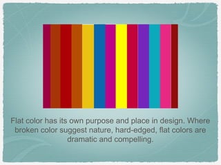 Flat color has its own purpose and place in design. Where
 broken color suggest nature, hard-edged, flat colors are
                  dramatic and compelling.
 