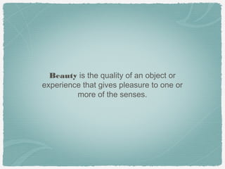 Beauty is the quality of an object or
experience that gives pleasure to one or
         more of the senses.
 