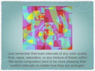 Just remember that even intervals of any color quality
(hue, value, saturation, or any mixture of these) within
 the same composition tend to be more pleasing than
  random intervals no matter how they are arranged.
 