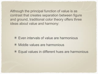 Although the principal function of value is as
contrast that creates separation between figure
and ground, traditional color theory offers three
ideas about value and harmony:



     Even intervals of value are harmonious
     Middle values are harmonious
     Equal values in different hues are harmonious
 
