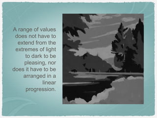 A range of values
 does not have to
  extend from the
 extremes of light
     to dark to be
     pleasing, nor
does it have to be
    arranged in a
            linear
     progression.
 