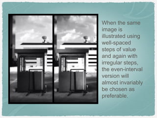 When the same
image is
illustrated using
well-spaced
steps of value
and again with
irregular steps,
the even-interval
version will
almost invariably
be chosen as
preferable.
 