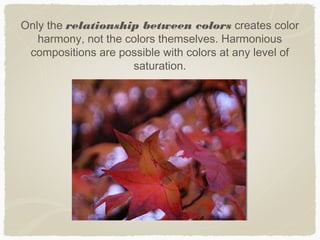 Only the relationship between colors creates color
   harmony, not the colors themselves. Harmonious
 compositions are possible with colors at any level of
                     saturation.
 