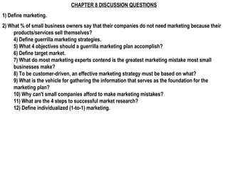 CHAPTER 8 DISCUSSION QUESTIONS
1) Define marketing.
2) What % of small business owners say that their companies do not need marketing because their
     products/services sell themselves?
     4) Define guerrilla marketing strategies.
     5) What 4 objectives should a guerrilla marketing plan accomplish?
     6) Define target market.
     7) What do most marketing experts contend is the greatest marketing mistake most small
     businesses make?
     8) To be customer-driven, an effective marketing strategy must be based on what?
     9) What is the vehicle for gathering the information that serves as the foundation for the
     marketing plan?
     10) Why can't small companies afford to make marketing mistakes?
     11) What are the 4 steps to successful market research?
     12) Define individualized (1-to-1) marketing.
 