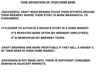 TAKE ADVANTAGE OF YOUR HOME BASE


-SUCCESSFUL CRAFT BEER BRANDS FOCUS THEIR EFFORTS AROUND
THEIR BREWERY WHERE THEIR STORY IS MORE MEANINGFUL TO
CONSUMERS.


-IT’S EASIER TO ACTIVATE A BRAND’S STORY IN A HOME MARKET:
      -IT’S REPEATED MORE OFTEN (BY BREWERY EMPLOYEES).
      -IT IS REINFORCED BY BREWERY TOURS.


-CRAFT BREWERS ARE MORE PROFITABLE IF THEY SELL A HIGHER %
OF THEIR BEER IN THEIR HOME MARKET.


-EXPANSION IS NOT MADE UNTIL THERE IS SUFFICIENT CONSUMER
DEMAND IN ADJACENT MARKETS.
 