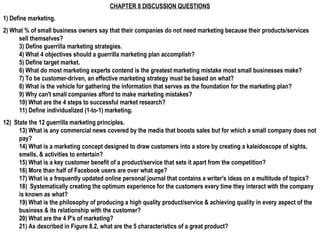 CHAPTER 8 DISCUSSION QUESTIONS
1) Define marketing.
2) What % of small business owners say that their companies do not need marketing because their products/services
sell themselves?
3) Define guerrilla marketing strategies.
4) What 4 objectives should a guerrilla marketing plan accomplish?
5) Define target market.
6) What do most marketing experts contend is the greatest marketing mistake most small businesses make?
7) To be customer-driven, an effective marketing strategy must be based on what?
8) What is the vehicle for gathering the information that serves as the foundation for the marketing plan?
9) Why can't small companies afford to make marketing mistakes?
10) What are the 4 steps to successful market research?
11) Define individualized (1-to-1) marketing.
12) State the 12 guerrilla marketing principles.
13) What is any commercial news covered by the media that boosts sales but for which a small company does not
pay?
14) What is a marketing concept designed to draw customers into a store by creating a kaleidoscope of sights,
smells, & activities to entertain?
15) What is a key customer benefit of a product/service that sets it apart from the competition?
16) More than half of Facebook users are over what age?
17) What is a frequently updated online personal journal that contains a writer's ideas on a multitude of topics?
18) Systematically creating the optimum experience for the customers every time they interact with the company
is known as what?
19) What is the philosophy of producing a high quality product/service & achieving quality in every aspect of the
business & its relationship with the customer?
20) What are the 4 P's of marketing?
21) As described in Figure 8.2, what are the 5 characteristics of a great product?
 
