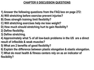 CHAPTER 8 DISCUSSION QUESTIONS


1) Answer the following questions from the FAQ box on page 272:
A) Will stretching before exercise prevent injuries?
B) Does strength training limit flexibility?
C) Will stretching exercises help me lose weight?
D) How much should stretching hurt to gain flexibility?
2) Define flexibility.
3) Define stretching.
4) Approximately what % of all low-back problems in the US are a direct
result of inflexible & weak muscles?
5) What are 2 benefits of good flexibility?
6) Explain the difference between plastic elongation & elastic elongation.
7) What do most health & fitness centers rely on as an indicator of
flexibility?
 