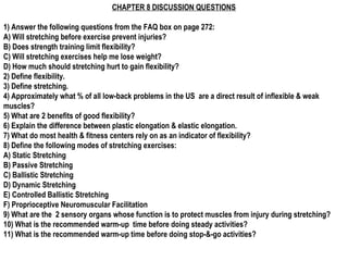 CHAPTER 8 DISCUSSION QUESTIONS
1) Answer the following questions from the FAQ box on page 272:
A) Will stretching before exercise prevent injuries?
B) Does strength training limit flexibility?
C) Will stretching exercises help me lose weight?
D) How much should stretching hurt to gain flexibility?
2) Define flexibility.
3) Define stretching.
4) Approximately what % of all low-back problems in the US are a direct result of inflexible & weak
muscles?
5) What are 2 benefits of good flexibility?
6) Explain the difference between plastic elongation & elastic elongation.
7) What do most health & fitness centers rely on as an indicator of flexibility?
8) Define the following modes of stretching exercises:
A) Static Stretching
B) Passive Stretching
C) Ballistic Stretching
D) Dynamic Stretching
E) Controlled Ballistic Stretching
F) Proprioceptive Neuromuscular Facilitation
9) What are the 2 sensory organs whose function is to protect muscles from injury during stretching?
10) What is the recommended warm-up time before doing steady activities?
11) What is the recommended warm-up time before doing stop-&-go activities?
 