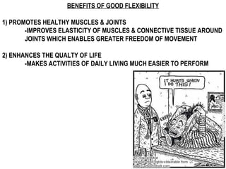 BENEFITS OF GOOD FLEXIBILITY
1) PROMOTES HEALTHY MUSCLES & JOINTS
-IMPROVES ELASTICITY OF MUSCLES & CONNECTIVE TISSUE AROUND
JOINTS WHICH ENABLES GREATER FREEDOM OF MOVEMENT
2) ENHANCES THE QUALTY OF LIFE
-MAKES ACTIVITIES OF DAILY LIVING MUCH EASIER TO PERFORM
 
