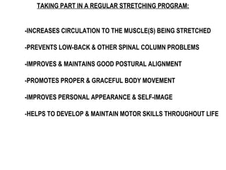 TAKING PART IN A REGULAR STRETCHING PROGRAM:
-INCREASES CIRCULATION TO THE MUSCLE(S) BEING STRETCHED
-PREVENTS LOW-BACK & OTHER SPINAL COLUMN PROBLEMS
-IMPROVES & MAINTAINS GOOD POSTURAL ALIGNMENT
-PROMOTES PROPER & GRACEFUL BODY MOVEMENT
-IMPROVES PERSONAL APPEARANCE & SELF-IMAGE
-HELPS TO DEVELOP & MAINTAIN MOTOR SKILLS THROUGHOUT LIFE
 