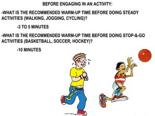BEFORE ENGAGING IN AN ACTIVITY:
-WHAT IS THE RECOMMENDED WARM-UP TIME BEFORE DOING STEADY
ACTIVITIES (WALKING, JOGGING, CYCLING)?
-3 TO 5 MINUTES
-WHAT IS THE RECOMMENDED WARM-UP TIME BEFORE DOING STOP-&-GO
ACTIVITIES (BASKETBALL, SOCCER, HOCKEY)?
-10 MINUTES
 