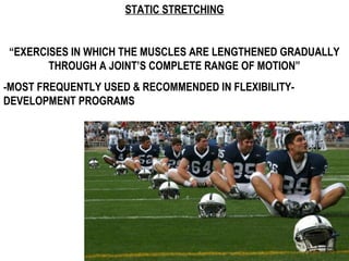 STATIC STRETCHING
“EXERCISES IN WHICH THE MUSCLES ARE LENGTHENED GRADUALLY
THROUGH A JOINT’S COMPLETE RANGE OF MOTION”
-MOST FREQUENTLY USED & RECOMMENDED IN FLEXIBILITY-
DEVELOPMENT PROGRAMS
 