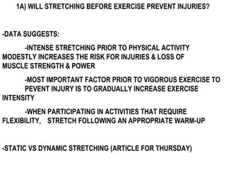 1A) WILL STRETCHING BEFORE EXERCISE PREVENT INJURIES?
-DATA SUGGESTS:
-INTENSE STRETCHING PRIOR TO PHYSICAL ACTIVITY
MODESTLY INCREASES THE RISK FOR INJURIES & LOSS OF
MUSCLE STRENGTH & POWER
-MOST IMPORTANT FACTOR PRIOR TO VIGOROUS EXERCISE TO
PEVENT INJURY IS TO GRADUALLY INCREASE EXERCISE
INTENSITY
-WHEN PARTICIPATING IN ACTIVITIES THAT REQUIRE
FLEXIBILITY, STRETCH FOLLOWING AN APPROPRIATE WARM-UP
-STATIC VS DYNAMIC STRETCHING (ARTICLE FOR THURSDAY)
 