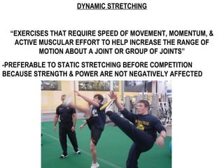 DYNAMIC STRETCHING
“EXERCISES THAT REQUIRE SPEED OF MOVEMENT, MOMENTUM, &
ACTIVE MUSCULAR EFFORT TO HELP INCREASE THE RANGE OF
MOTION ABOUT A JOINT OR GROUP OF JOINTS”
-PREFERABLE TO STATIC STRETCHING BEFORE COMPETITION
BECAUSE STRENGTH & POWER ARE NOT NEGATIVELY AFFECTED
 
