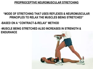 PROPRIOCEPTIVE NEUROMUSCULAR STRETCHING
“MODE OF STRETCHING THAT USES REFLEXES & NEUROMUSCULAR
PRINCIPLES TO RELAX THE MUSCLES BEING STRETCHED”
-BASED ON A “CONTRACT-&-RELAX” METHOD
-MUSCLE BEING STRETCHED ALSO INCREASES IN STRENGTH &
ENDURANCE
 