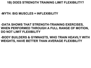 1B) DOES STRENGTH TRAINING LIMIT FLEXIBILITY?
-MYTH: BIG MUSCLES = INFLEXIBILITY
-DATA SHOWS THAT STRENGTH-TRAINING EXERCISES,
WHEN PERFORMED THROUGH A FULL RANGE OF MOTION,
DO NOT LIMIT FLEXIBILITY
-BODY BUILDERS & GYMNASTS, WHO TRAIN HEAVILY WITH
WEIGHTS, HAVE BETTER THAN AVERAGE FLEXIBILITY
 