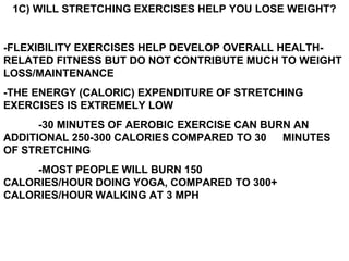 1C) WILL STRETCHING EXERCISES HELP YOU LOSE WEIGHT?
-FLEXIBILITY EXERCISES HELP DEVELOP OVERALL HEALTH-
RELATED FITNESS BUT DO NOT CONTRIBUTE MUCH TO WEIGHT
LOSS/MAINTENANCE
-THE ENERGY (CALORIC) EXPENDITURE OF STRETCHING
EXERCISES IS EXTREMELY LOW
-30 MINUTES OF AEROBIC EXERCISE CAN BURN AN
ADDITIONAL 250-300 CALORIES COMPARED TO 30 MINUTES
OF STRETCHING
-MOST PEOPLE WILL BURN 150
CALORIES/HOUR DOING YOGA, COMPARED TO 300+
CALORIES/HOUR WALKING AT 3 MPH
 