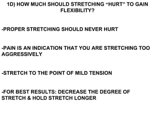 1D) HOW MUCH SHOULD STRETCHING “HURT” TO GAIN
FLEXIBILITY?
-PROPER STRETCHING SHOULD NEVER HURT
-PAIN IS AN INDICATION THAT YOU ARE STRETCHING TOO
AGGRESSIVELY
-STRETCH TO THE POINT OF MILD TENSION
-FOR BEST RESULTS: DECREASE THE DEGREE OF
STRETCH & HOLD STRETCH LONGER
 