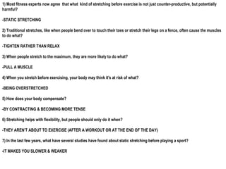 1) Most fitness experts now agree that what kind of stretching before exercise is not just counter-productive, but potentially
harmful?
-STATIC STRETCHING
2) Traditional stretches, like when people bend over to touch their toes or stretch their legs on a fence, often cause the muscles
to do what?
-TIGHTEN RATHER THAN RELAX
3) When people stretch to the maximum, they are more likely to do what?
-PULL A MUSCLE
4) When you stretch before exercising, your body may think it's at risk of what?
-BEING OVERSTRETCHED
5) How does your body compensate?
-BY CONTRACTING & BECOMING MORE TENSE
6) Stretching helps with flexibility, but people should only do it when?
-THEY AREN’T ABOUT TO EXERCISE (AFTER A WORKOUT OR AT THE END OF THE DAY)
7) In the last few years, what have several studies have found about static stretching before playing a sport?
-IT MAKES YOU SLOWER & WEAKER
 