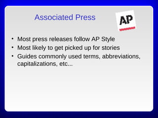 Associated Press
• Most press releases follow AP Style
• Most likely to get picked up for stories
• Guides commonly used terms, abbreviations,
capitalizations, etc...
 