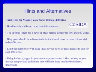 Hints and Alternatives
Quick Tips for Making Your News Releases Effective
• Headlines should be no more than 80 characters
• The optimal length for a news or press release is between 300 and 800 words
• Blog posts should be reformatted into traditional news or press release style
to be effective
• Limit the number of Web page links in your news or press release to one for
each 100 words
• Using industry jargon in your news or press release is fine, as long as you
include samples and definitions that will help those outside the industry
understand
CoSIDA
 