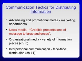 Communication Tactics for Distributing
Information
• Advertising and promotional media - marketing
departments
• News media - “Credible presentations of
message to large audiences”.
• Organizational media - variety of information
pieces (ch. 5)
• Interpersonal communication - face-face
distribution (ch 11)
 