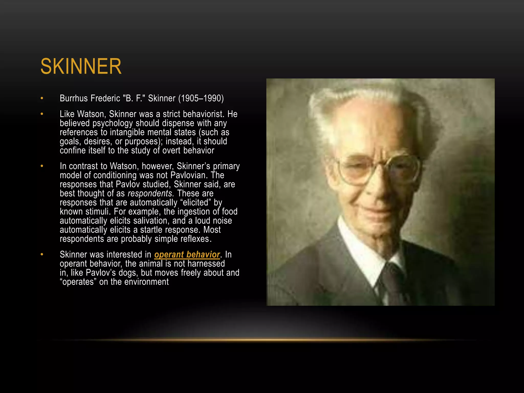 • Burrhus Frederic "B. F." Skinner (1905–1990)
• Like Watson, Skinner was a strict behaviorist. He
believed psychology should dispense with any
references to intangible mental states (such as
goals, desires, or purposes); instead, it should
confine itself to the study of overt behavior
• In contrast to Watson, however, Skinner‘s primary
model of conditioning was not Pavlovian. The
responses that Pavlov studied, Skinner said, are
best thought of as respondents. These are
responses that are automatically ―elicited‖ by
known stimuli. For example, the ingestion of food
automatically elicits salivation, and a loud noise
automatically elicits a startle response. Most
respondents are probably simple reflexes.
• Skinner was interested in operant behavior. In
operant behavior, the animal is not harnessed
in, like Pavlov‘s dogs, but moves freely about and
―operates‖ on the environment
SKINNER
 