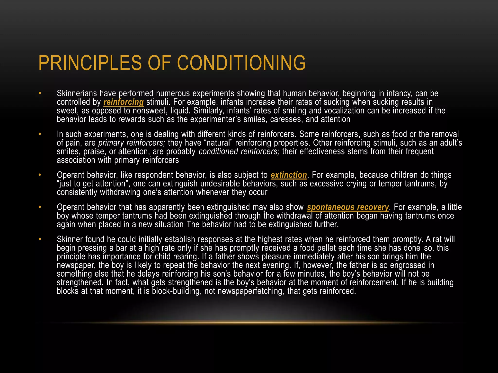 • Skinnerians have performed numerous experiments showing that human behavior, beginning in infancy, can be
controlled by reinforcing stimuli. For example, infants increase their rates of sucking when sucking results in
sweet, as opposed to nonsweet, liquid. Similarly, infants‘ rates of smiling and vocalization can be increased if the
behavior leads to rewards such as the experimenter‘s smiles, caresses, and attention
• In such experiments, one is dealing with different kinds of reinforcers. Some reinforcers, such as food or the removal
of pain, are primary reinforcers; they have ―natural‖ reinforcing properties. Other reinforcing stimuli, such as an adult‘s
smiles, praise, or attention, are probably conditioned reinforcers; their effectiveness stems from their frequent
association with primary reinforcers
• Operant behavior, like respondent behavior, is also subject to extinction. For example, because children do things
―just to get attention‖, one can extinguish undesirable behaviors, such as excessive crying or temper tantrums, by
consistently withdrawing one‘s attention whenever they occur
• Operant behavior that has apparently been extinguished may also show spontaneous recovery. For example, a little
boy whose temper tantrums had been extinguished through the withdrawal of attention began having tantrums once
again when placed in a new situation The behavior had to be extinguished further.
• Skinner found he could initially establish responses at the highest rates when he reinforced them promptly. A rat will
begin pressing a bar at a high rate only if she has promptly received a food pellet each time she has done so. this
principle has importance for child rearing. If a father shows pleasure immediately after his son brings him the
newspaper, the boy is likely to repeat the behavior the next evening. If, however, the father is so engrossed in
something else that he delays reinforcing his son‘s behavior for a few minutes, the boy‘s behavior will not be
strengthened. In fact, what gets strengthened is the boy‘s behavior at the moment of reinforcement. If he is building
blocks at that moment, it is block-building, not newspaperfetching, that gets reinforced.
PRINCIPLES OF CONDITIONING
 